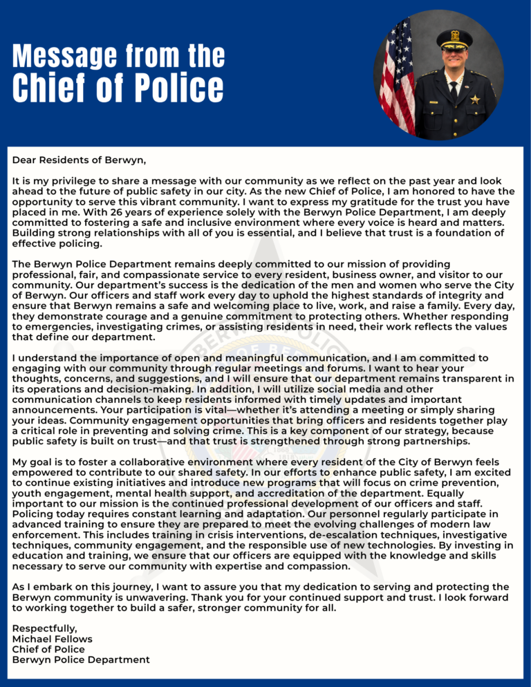 Dear Residents of Berwyn, It is my privilege to share a message with our community as we reflect on the past year and look ahead to the future of public safety in our city. As the new Chief of Police, I am honored to have the opportunity to serve this vibrant community. I want to express my gratitude for the trust you have placed in me. With 26 years of experience solely with the Berwyn Police Department, I am deeply committed to fostering a safe and inclusive environment where every voice is heard and matters. Building strong relationships with all of you is essential, and I believe that trust is a foundation of effective policing. The Berwyn Police Department remains deeply committed to our mission of providing professional, fair, and compassionate service to every resident, business owner, and visitor to our community. Our department's success is the dedication of the men and women who serve the City of Berwyn. Our officers and staff work every day to uphold the highest standards of integrity and ensure that Berwyn remains a safe and welcoming place to live, work, and raise a family. Every day, they demonstrate courage and a genuine commitment to protecting others. Whether responding to emergencies, investigating crimes, or assisting residents in need, their work reflects the values that define our department. I understand the importance of open and meaningful communication, and I am committed to engaging with our community through regular meetings and forums. I want to hear your thoughts, concerns, and suggestions, and I will ensure that our department remains transparent in its operations and decision-making. In addition, I will utilize social media and other communication channels to keep residents informed with timely updates and important announcements. Your participation is vital-whether it's attending a meeting or simply sharing your ideas. Community engagement opportunities that bring officers and residents together play a critical role in preventing and solving crime. This is a key component of our strategy, because public safety is built on trust-and that trust is strengthened through strong partnerships. My goal is to foster a collaborative environment where every resident of the City of Berwyn feels empowered to contribute to our shared safety. In our efforts to enhance public safety, I am excited to continue existing initiatives and introduce new programs that will focus on crime prevention, youth engagement, mental health support, and accreditation of the department. Equally important to our mission is the continued professional development of our officers and staff. Policing today requires constant learning and adaptation. Our personnel regularly participate in advanced training to ensure they are prepared to meet the evolving challenges of modern law enforcement. This includes training in crisis interventions, de-escalation techniques, investigative techniques, community engagement, and the responsible use of new technologies. By investing in education and training, we ensure that our officers are equipped with the knowledge and skills necessary to serve our community with expertise and compassion. As I embark on this journey, I want to assure you that my dedication to serving and protecting the Berwyn community is unwavering. Thank you for your continued support and trust. I look forward to working together to build a safer, stronger community for all. Respectfu I ly, Michael Fellows Chief of Police Berwyn Police Department